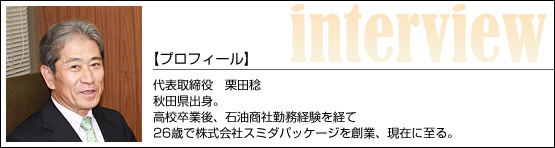 代表インタビュー/代表取締役 栗田稔 秋田県出身。高校卒業後、石油商社勤務経験を経て、26歳で株式会社スミダパッケージを創業、現在に至る。 代表インタビュー/代表取締役 栗田稔 秋田県出身。高校卒業後、石油商社勤務経験を経て、26歳で株式会社スミダパッケージを創業、現在に至る。